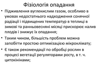 • Підживлення вуглекислим газом, особливо в
умовах недостатнього надходження сонячної
радіації і підвищених температур в теплиці в
зимові та ранньовесняні місяці прискорює налив
плодів і знижує їх опадання;
• Таким чином, більшість проблем можна
запобігти простою оптимізацією мікроклімату;
• Є також рекомендації по обробці рослин в
процесі вегетації регуляторами росту, в т. ч.
цитокінінами;
Фізіологія опадання
 