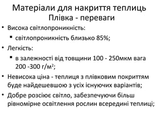 • Висока світлопроникність:
 світлопроникність близько 85%;
• Легкість:
 в залежності від товщини 100 - 250мкм вага
200 -300 г/м2
;
• Невисока ціна - теплиця з плівковим покриттям
буде найдешевшою з усіх існуючих варіантів;
• Добре розсіює світло, забезпечуючи більш
рівномірне освітлення рослин всередині теплиці;
Матеріали для накриття теплиць
Плівка - переваги
 