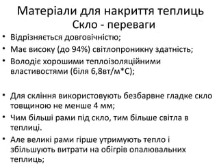 • Відрізняється довговічністю;
• Має високу (до 94%) світлопроникну здатність;
• Володіє хорошими теплоізоляційними
властивостями (біля 6,8вт/м*С);
• Для скління використовують безбарвне гладке скло
товщиною не менше 4 мм;
• Чим більші рами під скло, тим більше світла в
теплиці.
• Але великі рами гірше утримують тепло і
збільшують витрати на обігрів опалювальних
теплиць;
Матеріали для накриття теплиць
Скло - переваги
 