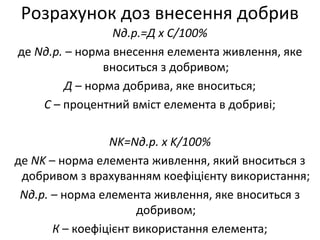 Розрахунок доз внесення добрив
Nд.р.=Д x C/100%
де Nд.р. – норма внесення елемента живлення, яке
вноситься з добривом;
Д – норма добрива, яке вноситься;
С – процентний вміст елемента в добриві;
NK=Nд.р. х K/100%
де NK – норма елемента живлення, який вноситься з
добривом з врахуванням коефіцієнту використання;
Nд.р. – норма елемента живлення, яке вноситься з
добривом;
К – коефіцієнт використання елемента;
 