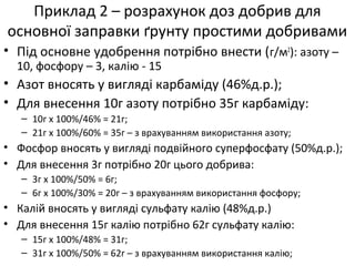 Приклад 2 – розрахунок доз добрив для
основної заправки ґрунту простими добривами
• Під основне удобрення потрібно внести (г/м2
): азоту –
10, фосфору – 3, калію - 15
• Азот вносять у вигляді карбаміду (46%д.р.);
• Для внесення 10г азоту потрібно 35г карбаміду:
– 10г х 100%/46% = 21г;
– 21г х 100%/60% = 35г – з врахуванням використання азоту;
• Фосфор вносять у вигляді подвійного суперфосфату (50%д.р.);
• Для внесення 3г потрібно 20г цього добрива:
– 3г х 100%/50% = 6г;
– 6г х 100%/30% = 20г – з врахуванням використання фосфору;
• Калій вносять у вигляді сульфату калію (48%д.р.)
• Для внесення 15г калію потрібно 62г сульфату калію:
– 15г х 100%/48% = 31г;
– 31г х 100%/50% = 62г – з врахуванням використання калію;
 