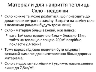 • Скло крихке та може розбитися, що приводить до
додаткових витрат на заміну. Витрати на заміну скла
з великими рамами будуть трохи вищі;
• Скло - матеріал більш важкий, ніж плівка:
 вага 1м2
скла товщиною 4мм – близько 12кг,
тобто на теплицю площею 200м2
потрібно
покласти 2,4 тони!
• Тому каркас під скло повинен бути міцним і
зазвичай вимагає для виготовлення більш дорогих
матеріалів;
• Скло є недостатньо міцним і утримує навантаження
лише до 7,5кг/м2
.
Матеріали для накриття теплиць
Скло - недоліки
 