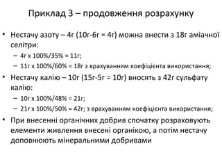 Приклад 3 – продовження розрахунку
• Нестачу азоту – 4г (10г-6г = 4г) можна внести з 18г аміачної
селітри:
– 4г х 100%/35% = 11г;
– 11г х 100%/60% = 18г з врахуванням коефіцієнта використання;
• Нестачу калію – 10г (15г-5г = 10г) вносять з 42г сульфату
калію:
– 10г х 100%/48% = 21г;
– 21г х 100%/50% = 42г; з врахуванням коефіцієнта використання;
• При внесенні органічних добрив спочатку розраховують
елементи живлення внесені органікою, а потім нестачу
доповнюють мінеральними добривами
 