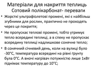 • Жорсткі ультрафіолетові промені, які є найбільш
згубними для рослин, практично не проходять
через це покриття;
• Не пропускає теплові промені, тобто утримує
тепло всередині теплиці, а в спеку не пропускає
всередину теплиці надлишкове сонячне тепло;
• В сонячний січневий день, коли на вулиці було
-30°С, температура всередині на рівні ґрунту
була 0°С. А вночі нагрівач потужністю лише 1кВт
піднімає температуру до 10°С;
Матеріали для накриття теплиць
Сотовий полікарбонат- переваги
 