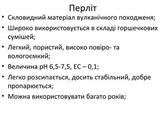 • Скловидний матеріал вулканічного походженя;
• Широко використовується в складі горшечкових
сумішей;
• Легкий, пористий, високо повіро- та
вологоємкий;
• Величина рН 6,5-7,5, ЕС – 0,1;
• Легко розсипається, досить стабільний, добре
пропарюється;
• Можна використовувати багато років;
Перліт
 