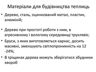 Матеріали для будівництва теплиць
• Дерево, сталь, оцинкований метал, пластик,
алюміній;
• Дерево при простоті роботи з ним, в
агресивному і вологому середовищі трухлявіє;
• Бруси, з яких виготовляється каркас, досить
масивні, зменшують світлопроникність на 12
-24%;
• В тріщинах дерева можуть зберігатися збудники
хвороб
 