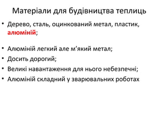 Матеріали для будівництва теплиць
• Дерево, сталь, оцинкований метал, пластик,
алюміній;
• Алюміній легкий але м’який метал;
• Досить дорогий;
• Великі навантаження для нього небезпечні;
• Алюміній складний у зварювальних роботах
 