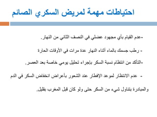 ‫الصائم‬ ‫السكري‬ ‫لمريض‬ ‫مهمة‬ ‫احتياطات‬
-‫النهار‬ ‫من‬ ‫الثاني‬ ‫النصف‬ ‫في‬ ‫عضلي‬ ‫مجهود‬ ‫بأي‬ ‫القيام‬ ‫عدم‬.
-‫الحارة‬ ‫األوقات‬ ‫في‬ ‫مرات‬ ‫عدة‬ ‫النهار‬ ‫أثناء‬ ‫بالماء‬ ‫جسمك‬ ‫رطب‬
-‫العصر‬ ‫بعد‬ ‫خاصة‬ ‫يومي‬ ‫تحليل‬ ‫بإجراء‬ ‫السكر‬ ‫نسبة‬ ‫انتظام‬ ‫من‬ ‫التأكد‬.
-‫في‬ ‫السكر‬ ‫انخفاض‬ ‫بأعراض‬ ‫الشعور‬ ‫عند‬ ‫اإلفطار‬ ‫لموعد‬ ‫االنتظار‬ ‫عدم‬‫الدم‬
‫بقليل‬ ‫المغرب‬ ‫قبل‬ ‫كان‬ ‫ولو‬ ‫حتى‬ ‫السكر‬ ‫من‬ ‫شيء‬ ‫بتناول‬ ‫والمبادرة‬.
 