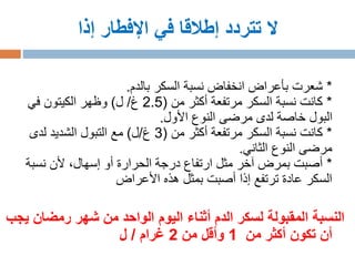 ‫إذا‬ ‫اإلفطار‬ ‫في‬ ‫إطالقا‬ ‫تتردد‬ ‫ال‬
*‫بالدم‬ ‫السكر‬ ‫نسبة‬ ‫انخفاض‬ ‫بأعراض‬ ‫شعرت‬.
*‫من‬ ‫أكثر‬ ‫مرتفعة‬ ‫السكر‬ ‫نسبة‬ ‫كانت‬(2.5‫غ‬/‫ل‬)‫في‬ ‫الكيتون‬ ‫وظهر‬
‫األول‬ ‫النوع‬ ‫مرضى‬ ‫لدى‬ ‫خاصة‬ ‫البول‬.
*‫من‬ ‫أكثر‬ ‫مرتفعة‬ ‫السكر‬ ‫نسبة‬ ‫كانت‬(3‫غ‬/‫ل‬)‫لدى‬ ‫الشديد‬ ‫التبول‬ ‫مع‬
‫الثاني‬ ‫النوع‬ ‫مرضى‬.
*‫نسبة‬ ‫ألن‬ ،‫إسهال‬ ‫أو‬ ‫الحرارة‬ ‫درجة‬ ‫ارتفاع‬ ‫مثل‬ ‫آخر‬ ‫بمرض‬ ‫أصبت‬
‫األعراض‬ ‫هذه‬ ‫بمثل‬ ‫أصبت‬ ‫إذا‬ ‫ترتفع‬ ‫عادة‬ ‫السكر‬
‫رمضان‬ ‫شهر‬ ‫من‬ ‫الواحد‬ ‫اليوم‬ ‫أثناء‬ ‫الدم‬ ‫لسكر‬ ‫المقبولة‬ ‫النسبة‬‫يجب‬
‫أن‬‫من‬ ‫أكثر‬ ‫تكون‬1‫من‬ ‫وأقل‬2‫غرام‬/‫ل‬
 