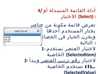 4/ ‫أو‬ ‫المنسدلة‬ ‫القائمة‬ ‫أداة‬
‫الختيار‬ (Select) :
‫عناصر‬ ‫من‬ ‫مكونة‬ ‫قائمة‬ ‫تعرض‬
‫أحدها‬ ‫المستخدم‬ ‫يختار‬
‫الخصائص‬ ‫في‬ ‫الخيار‬ ‫ويخزن‬
‫التالية‬ :
1- ‫نستخدم‬ ‫العنصر‬ ‫لختيار‬
‫الخاصية‬ (SelectedItem)
2- ‫لختيار‬‫العنصر‬ ‫ترتيب‬ ‫رقم‬‫ويبدأ‬
)‫ب‬1(‫الخاصية‬ ‫نستخدم‬
(SelectedValue)
 