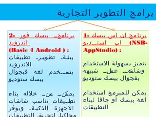 ‫التجارية‬ ‫التطوير‬ ‫برامج‬
1- ‫بيسك‬ ‫اس‬ ‫ان‬ ‫مج‬‫برنا‬
‫يييتيييديو‬‫اس‬ ‫اب‬ (NSB-
AppStudio) :
‫الستخدام‬ ‫سهولة‬‫ب‬ ‫يز‬‫يتم‬
‫شبيهة‬ ‫يليي‬‫ي‬‫عم‬ ‫يةييي‬‫ي‬‫وشاش‬
‫ستوديو‬ ‫بيسك‬ ‫بفجوال‬
‫استخدام‬ ‫مبرمج‬‫لل‬ ‫كن‬ ‫يم‬
‫لبناء‬ ‫جافا‬ ‫أو‬ ‫سك‬‫بي‬ ‫غة‬‫ل‬
‫التطبيقات‬
2- ‫فور‬ ‫بيسك‬ ‫ييجيي‬‫برنام‬
‫اندرويد‬
(Basic 4 Android ) :
‫تطبيقات‬ ‫ييري‬‫ي‬‫تطو‬ ‫ييةي‬‫ئ‬‫بي‬
‫الندرويد‬
‫فيجوال‬ ‫لغة‬ ‫ييتيييخدم‬‫يس‬
‫ستوديو‬ ‫بيسك‬
‫بناء‬ ‫خلله‬ ‫ينيي‬‫ي‬‫م‬ ‫ينيي‬‫ي‬‫يمك‬
‫شاشات‬ ‫تناسب‬ ‫يييقات‬‫ي‬‫يب‬‫تط‬
‫ويوفر‬ ‫ييةي‬‫ي‬‫الذك‬ ‫الجهزة‬
 