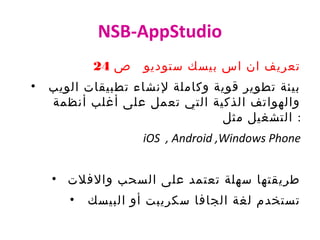 NSB-AppStudio
‫ص‬ ‫ستوديو‬ ‫بيسك‬ ‫اس‬ ‫ان‬ ‫تعريف‬24
• ‫الويب‬ ‫تطبيقات‬ ‫لنشاء‬ ‫وكاملة‬ ‫قوية‬ ‫تطوير‬ ‫بيئة‬
‫أنظمة‬ ‫أغلب‬ ‫على‬ ‫تعمل‬ ‫التي‬ ‫الذكية‬ ‫والهواتف‬
‫مثل‬ ‫التشغيل‬ :
iOS , Android ,Windows Phone
• ‫والفلت‬ ‫السحب‬ ‫على‬ ‫تعتمد‬ ‫سهلة‬ ‫طريقتها‬
• ‫البيسك‬ ‫أو‬ ‫سكريبت‬ ‫الجافا‬ ‫لغة‬ ‫تستخدم‬
 
