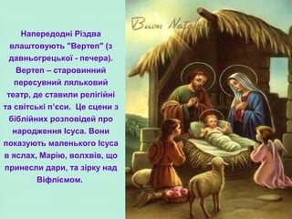 Напередодні Різдва
влаштовують "Вертеп" (з
давньогрецької - печера).
Вертеп – старовинний
пересувний ляльковий
театр, де ставили релігійні
та світські п’єси. Це сцени з
біблійних розповідей про
народження Ісуса. Вони
показують маленького Ісуса
в яслах, Марію, волхвів, що
принесли дари, та зірку над
Віфліємом.
 