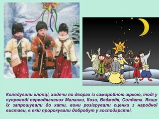 Колядували хлопці, ходячи по дворах із саморобною зіркою, іноді у
супроводі переодягнених Маланки, Кози, Ведмедя, Солдата. Якщо
їх запрошували до хати, вони розігрували сценки з народної
вистави, в якій пророкували добробут у господарстві.
 