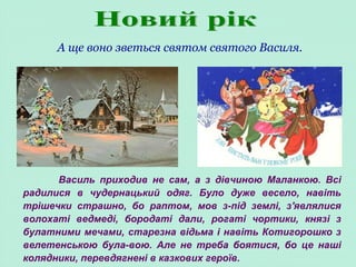 А ще воно зветься святом святого Василя.
Василь приходив не сам, а з дівчиною Маланкою. Всі
радилися в чудернацький одяг. Було дуже весело, навіть
трішечки страшно, бо раптом, мов з-під землі, з'являлися
волохаті ведмеді, бородаті дали, рогаті чортики, князі з
булатними мечами, старезна відьма і навіть Котигорошко з
велетенською була-вою. Але не треба боятися, бо це наші
колядники, перевдягнені в казкових героїв.
 