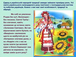 Ми собі не уявляємо
Різдва без куті, Великодня -
без писанки, Святої Троїці -
без клечання, навіть
називаємо це останнє свято
«Зеленими Святами». Всі ми
відзначаємо свято Купала, на
«Введіння» закликаємо
щастя на майбутній рік на
«Катерини» кличемо долю, а
на «Андрія» хто з нас не
кусав галети (це великий
корж із білого борошна) і яка
дівчина не ворожила , чи
вийде заміж цього року?
Свято в українській народній традиції завжди займало провідну роль. Усі
свята українського календарного року пов'язані з господарським життям
та побутом українців. Кожне з них має свої особливості, традиції та
обряди.
 