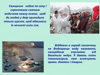 Священик ходив по селу і
скроплював святою
водичкою кожну оселю, щоб
до людей у двір приходило
тільки щастя, щоб обминали
їх нечисті сили зла.
Віддавна в народі посвячену
на Водохреще воду вважають
своєрідним спасінням від
багатьох недуг. Її дають пити
тяжкохворим, нею освячують
храми, домівки і тварин.
 
