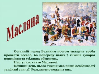 Останній перед Великим постом тиждень треба
провести весело, бо попереду цілих 7 тижнів суворої
поведінки та усіляких обмежень.
Наступало свято Масляної.
Кожний день цього тижня мав певні особливості
та цікаві звичаї. Розглянемо кожен з них.
 