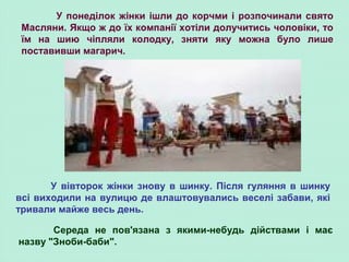 У понеділок жінки ішли до корчми і розпочинали свято
Масляни. Якщо ж до їх компанії хотіли долучитись чоловіки, то
їм на шию чіпляли колодку, зняти яку можна було лише
поставивши магарич.
У вівторок жінки знову в шинку. Після гуляння в шинку
всі виходили на вулицю де влаштовувались веселі забави, які
тривали майже весь день.
Середа не пов'язана з якими-небудь дійствами і має
назву "Зноби-баби".
 