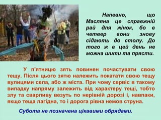Напевно, що
Масляна це справжній
рай для жінок, бо в
четвер вони знову
сідають до столу. До
того ж в цей день не
можна шити та прясти.
У п'ятницю зять повинен почастувати свою
тещу. Після цього зятю належить покатати свою тещу
вулицями села, або ж міста. При чому сервіс в такому
випадку напряму залежить від характеру тещі, тобто
злу та сварливу везуть по нерівній дорозі і, навпаки,
якщо теща лагідна, то і дорога рівна немов струна.
Субота не позначена цікавими обрядами.
 