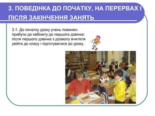 3. ПОВЕДІНКА ДО ПОЧАТКУ, НА ПЕРЕРВАХ І
ПІСЛЯ ЗАКІНЧЕННЯ ЗАНЯТЬ
3.1. До початку уроку учень повинен:
прибути до кабінету до першого дзвінка;
після першого дзвінка з дозволу вчителя
увійти до класу і підготуватися до уроку.
 