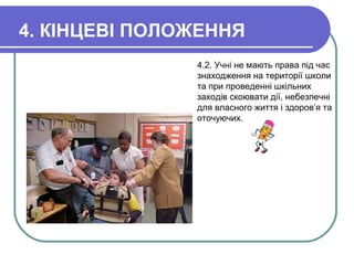 4. КІНЦЕВІ ПОЛОЖЕННЯ
4.2. Учні не мають права під час
знаходження на території школи
та при проведенні шкільних
заходів скоювати дії, небезпечні
для власного життя і здоров’я та
оточуючих.
 