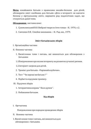 Мета: ознайомити батьків з правилами онлайн-безпеки для дітей;
обговорити зміст посібника для батьків «Діти в інтернеті: як навчити
безпеці у віртуальному світі»; вирішити ряд педагогічних задач, що
стосуються даної теми.
Обладнання: виставкакниг:
1. СухомлинськийВ.О. Вибранітворив п’яти томах – К.: 1976, т.2.
2. Савченко О.Я. Сімейне виховання. – К.: Рад. шк., 1979.
Зміст батьківських зборів
І. Організаційна частина
ІІ. Основна частина
1. Висвітлення теми і питань, які виносяться для обговорення з
батьками:
1.1Повідомлення про вплив інтернету нарозвитоксучасноїдитини.
1.2.Інтернет-загрозидля дітей.
2. Тренінг для батьків «Чарівнийклубочок».
3. Тест ” Чи хороші вибатьки ? ”
4. Підбиття підсумків тренінгу.
ІІІ. Підсумокзборів
1. Інтерактивнавправа” Коло думок”.
2. Побажання батькам.
Хід зборів
І. Оргчастина
Повідомлення про порядокпроведення зборів
ІІ. Основна частина
1. Висвітлення темиі питань, які виносяться для
обговорення з батьками.
 