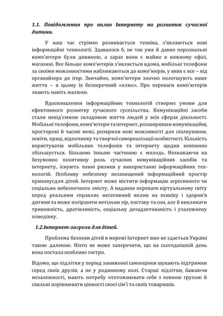 1.1. Повідомлення про вплив Інтернету на розвиток сучасної
дитини.
У наш час стрімко розвивається техніка, з’являються нові
інформаційні технології. Здавалося б, не так уже й давно персональні
комп’ютери були дивиною, а зараз вони є майже в кожному офісі,
магазині. Все більше комп’ютерів з’являється вдома, мобільні телефони
за своїми можливостями наближаються до комп’юерів, у яких є все – від
органайзера до ігор. Звичайно, комп’ютери значно полегшують наше
життя – в цьому їх безперечний «плюс». Про переваги комп’ютерів
знають навіть малюки.
Вдосконалення інформаційних технологій створює умови для
ефективного розвитку сучасного суспільства. Комунікаційні засоби
стали невід’ємною складовою життя людей у всіх сферах діяльності.
Мобільнітелефони, комп’ютеритаінтернет, розширившикомунікаційні,
просторові й часові межі, розкрили нові можливості для спілкування,
освіти, праці, відпочинку татворчоїсамореалізаціїособистості. Кількість
користувачів мобільних телефонів та інтернету щодня невпинно
збільшується. Більшою їхньою частиною є молодь. Незважаючи на
безумовно позитивну роль сучасних комунікаційних засобів та
інтернету, існують певні ризики у використанні інформаційних тех-
нологій. Особливу небезпеку незахищений інформаційний простір
приховуєдля дітей. Інтернет може містити інформацію агресивного чи
соціально небезпечного змісту. А надання переваги віртуальному світу
перед реальним справляє негативний вплив на психіку і здоров’я
дитинита може погіршити нетільки зір, поставу та сон, але й викликати
тривожність, дратівливість, соціальну дезадаптованість і узалежнену
поведінку.
1.2.Інтернет-загрози для дітей.
Проблема безпеки дітей в мережі Інтернет вже не здається Україні
такою далекою. Ніхто не може заперечити, що на сьогоднішній день
вона постала особливо гостро.
Відомо, що підлітки у період заниженої самооцінки шукають підтримки
серед своїх друзів, а не у родинному колі. Старші підлітки, бажаючи
незалежності, мають потребу ототожнювати себе з певною групою й
схильні порівнювати цінності своєї сім’ї та своїх товаришів.
 