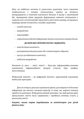 Діти, як найбільш активна й допитлива аудиторія, часто першими
знайомляться з новими технологіями, такими як інтернет,
випереджаючи в технічній освіченості батьків. У цьому є позитивний
бік: підвищення рівня ерудиції, формування навичок спілкування з
людьми. Але є й негативний: відсутність життєвого досвіду, як правило,
підвищує ризик зіткнутися з онлайн-загрозами:
- онлайн-насилля;
- шахрайство;
- порнографія;
- отриманняособистоїінформаціїз метою злочинного використання.
ДО ПЕРЕЛІКУ ІНТЕРНЕТЗАГРОЗ ВІДНОСЯТЬ:
- комп’ютерназалежність
- розходження між реальним «Я»і своїм інтернет-образом
- доступ до небажаного контенту
- мобільнешахрайство
Контент (з англ. – зміст, вміст) – будь-яке інформаційно-значиме
наповнення інформаційного ресурсу (тексти, ігри, графіка,
мультимедіа).
Мобільний контент – це цифровий контент, адресований власникам
мобільних пристроїв.
Діти не можуть реально оцінювати рівень достовірності й безпеки
інформації, що містить інтернет-простір. А тому, ми, дорослі повинні
прийти на допомогу. Побудувати режим школяра, так, щоб дитина крім
віртуального життя була зацікавлена і приймала активну участь у
реальному житті.
Існують часові норми перебування за комп’ютером для дітей
різного віку:
 