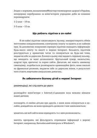 Згідно з нормами, визначенимиМіністерствомохорони здоров’я України,
неперервне перебування за комп’ютером упродовж доби не повинно
перевищувати:
1-2 клас – 10 хв.
3-5 клас – 15 хв.
Що роблять підлітки в он-лайні
В он-лайні підлітки завантажують музику, використовують обмін
миттєвими повідомленнями, електронну пошту та грають в он-лайнові
ігри. За допомогою пошукових серверів підлітки знаходять інформацію
будь-якого змісту та якості в мережі Інтернет. Більшість підлітків
реєструються у приватних чатах та спілкуються на будь-які теми,
видаючисебе за дорослих. Хлопців цьому віці надають перевагу всьому,
що виходить за межі дозволеного: брутальний гумор, насильство,
азартні ігри, еротичні та порно сайти. Дівчатам, які мають занижену
самооцінку, подобається розміщувати провокаційні фото, вони схильні
на фривольні розмови, видаючи себе за дорослих жінок, в результаті
чого стають жертвами сексуальних домагань.
Як забезпечити безпеку дітей в мережі Інтернет
рекомендації, які слід взяти до уваги:
розміщуйте комп’ютери з Internet-з’єднанням поза межами кімнати
вашої дитини;
поговоріть зі своїми дітьми про друзів, з яким вони спілкуються в он-
лайні, довідайтесь як вони проводять дозвілля і чим захоплюються;
цікавтесь які веб сайти вони відвідують та з ким розмовляють;
вивчіть програми, які фільтрують отримання інформації з мережі
Інтернет, наприклад, Батьківський контроль в Windows*;
 