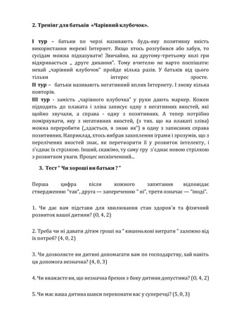 2. Тренінг для батьків «Чарівний клубочок».
I тур – батьки по черзі називають будь-яку позитивну якість
використання мережі Інтернет. Якщо хтось розгубився або забув, то
сусідам можна підказувати! Звичайно, на другому-третьому колі гри
відкривається „ друге дихання". Тому вчителю не варто поспішати:
нехай „чарівний клубочок" пройде кілька разів. У батьків від цього
тільки інтерес зросте.
II тур – батьки називають негативний вплив Інтернету. І знову кілька
повторів.
III тур - замість „чарівного клубочка" у руки дають маркер. Кожен
підходить до плаката і зліва записує одну з негативних якостей, які
щойно звучали, а справа - одну з позитивних. А тепер потрібно
поміркувати, яку з негативних якостей, (з тих. що на плакаті зліва)
можна переробити („здасться, я знаю як") в одну з записаних справа
позитивних. Наприклад, хтось вибрав захоплення іграми і зрозумів, що з
перелічених якостей знає, як перетворити її у розвиток інтелекту, і
з'єднає їх стрілкою. Інший, скажімо, ту саму гру з'єднає новою стрілкою
з розвитком уваги. Процес нескінченний...
3. Тест ” Чи хороші ви батьки ? ”
Перша цифра після кожного запитання відповідає
ствердженню ”так”, друга — запереченню “ ні”, третя означає — “іноді”.
1. Чи дає вам підстави для хвилювання стан здоров'я та фізичний
розвиток вашої дитини? (О, 4, 2)
2. Треба чи ні давати дітям гроші на “ кишенькові витрати “ залежно від
їх потреб? (4, 0, 2)
3. Чи дозволяєте ви дитині допомагати вам по господарству, хай навіть
ця допомога незначна? (4, 0, 3)
4. Чи вважаєтеви, що незначна брехня з боку дитинидопустима? (О, 4, 2)
5. Чи має ваша дитинашанси переконативас у суперечці? (5, 0, 3)
 