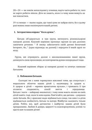 20—24 — ви зовсім непослідовні у вчинках, надто часто робите те, чого
не варто робити ніколи. Діти не знають, коли і в чому вони можуть на
вас покластися.
19 та менше — маємо надію, що такої суми не набрав ніхто, бо в цьому
разі можна лише поспівчувати вашій дитині.
1. Інтерактивнавправа ” Коло думок ”.
Батьки об'єднуються в три групи, витягують різнокольорові
паперові долоні. Класний керівник пропонує групам на цих долонях
закінчити речення: “ Я зможу забезпечити своїй дитині безпечний
Інтернет, бо...” (одна відповідь на долоні) і передати її іншій групі по
колу.
Групи, які отримують долоні з висловлюваннями іншої групи,
дописують свою пропозицію, неповторюючидумки попередньої тощо.
Класний керівник збирає ці паперові долоні та зачитує написане
батьками.
2. Побажання батькам.
Сьогодні ми з вами торкнулися важливої теми, що стосується і
морального обличчя наших дітей і, насамперед їх здоров я.
А здоров я дітей – «крихка кришталева кулька», і тримають її три
атланти: спадковість, спосіб життя і середовище.
Батько і мати – найкращі вихователі, і тому вони мають вплив на своїх
дітей навіть тоді, коли їх нема вдома. Пам’ятайте, що дитина – дзеркало
своїх батьків. Як у краплині води відбивається сонце, так само і в дітях
відбивається особистість батька та матері. Майбутнє належить тільки
дітям. Робіть все, щоб дитинство і майбутнє наших дітей були
прекрасними. Любові й довіри, щирості та взаєморозуміння, успіхів та
щастя вам та вашим дітям!
 