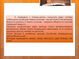 У порівнянні з січнем-лютим минулого року суттєво
побільшало особливо тяжких злочинів – на дві тисячі п’ять випадків.
Виросла кількість й тяжких злочинів – зокрема вбивств та злочинів
середньої тяжкості.
Причому зловмисники удвічі частіше стали використовувати
вогнепальну зброю. Трохи поменшало зґвалтувань. А от кількість
крадіжок зросла майже на дві тисячі.
Стало більше й розбійних нападів. Особливо активізувалися
автомобільні злодії.
Випадків викрадення автівок тепер фіксують удвічі більше, ніж
торік.
 
