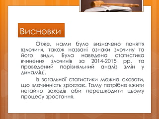 Висновки
Отже, нами було визначено поняття
«злочин», також названі ознаки злочину та
його види. Була наведена статистика
вчинення злочинів за 2014-2015 рр. та
проведений порівняльний аналіз змін у
динаміці.
Із загальної статистики можна сказати,
що злочинність зростає. Тому потрібно вжити
негайно заходів аби перешкодити цьому
процесу зростання.
 