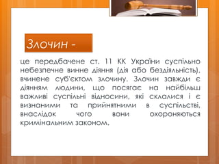 Злочин -
це передбачене ст. 11 КК України суспільно
небезпечне винне діяння (дія або бездіяльність),
вчинене суб'єктом злочину. Злочин завжди є
діянням людини, що посягає на найбільш
важливі суспільні відносини, які склалися і є
визнаними та прийнятними в суспільстві,
внаслідок чого вони охороняються
кримінальним законом.
 