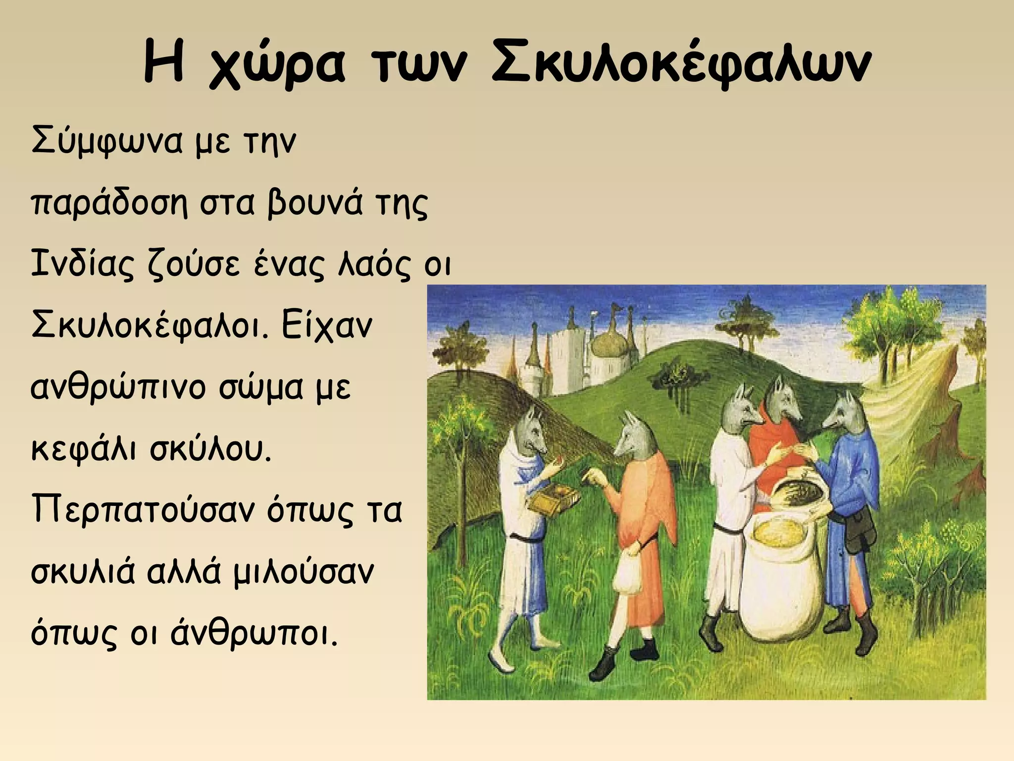 Η χώρα των Σκυλοκέφαλων
Σύμφωνα με την
παράδοση στα βουνά της
Ινδίας ζούσε ένας λαός οι
Σκυλοκέφαλοι. Είχαν
ανθρώπινο σώμα με
κεφάλι σκύλου.
Περπατούσαν όπως τα
σκυλιά αλλά μιλούσαν
όπως οι άνθρωποι.
 