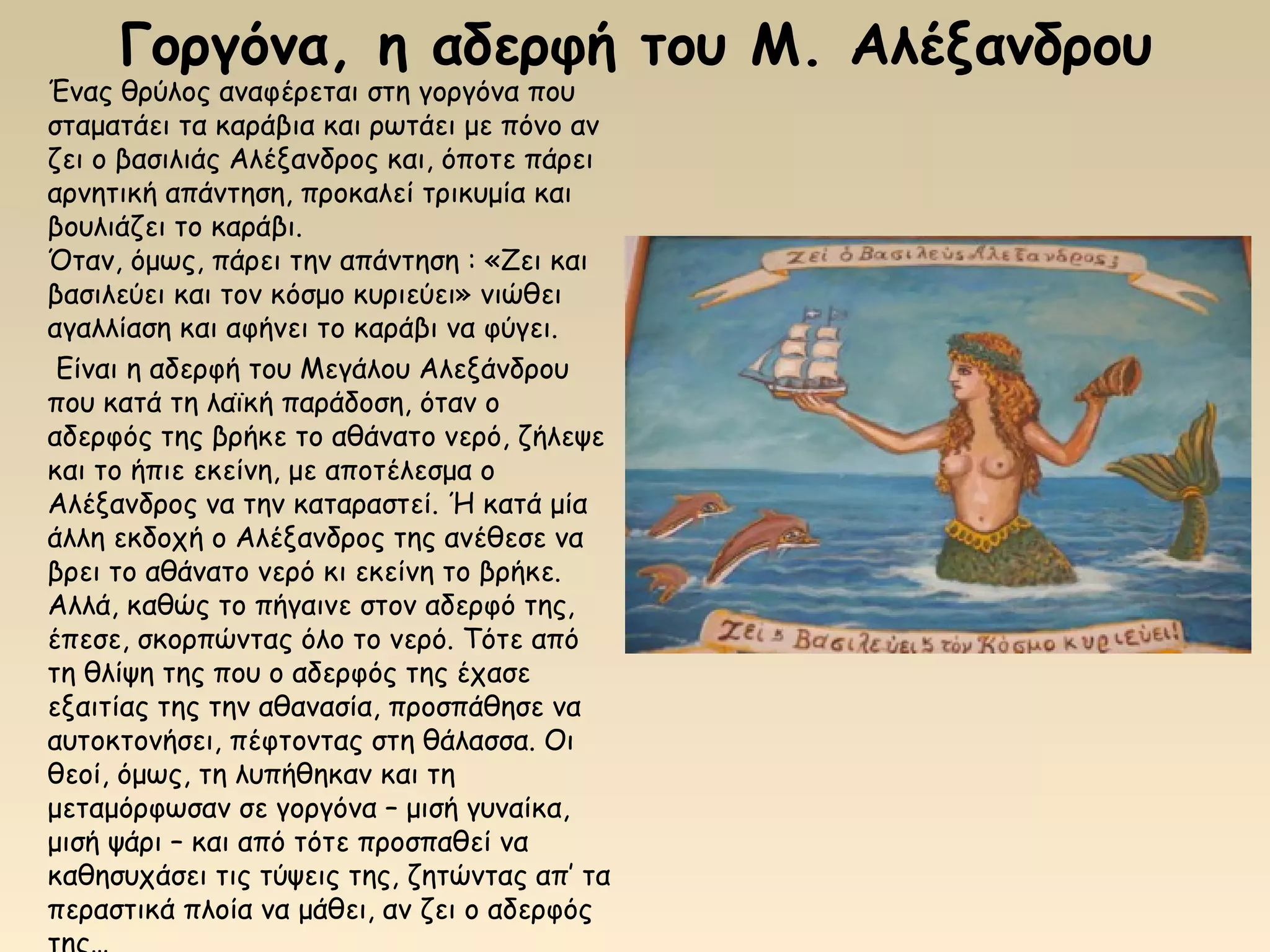 Γοργόνα, η αδερφή του Μ. Αλέξανδρου
Ένας θρύλος αναφέρεται στη γοργόνα που
σταματάει τα καράβια και ρωτάει με πόνο αν
ζει ο βασιλιάς Αλέξανδρος και, όποτε πάρει
αρνητική απάντηση, προκαλεί τρικυμία και
βουλιάζει το καράβι.
Όταν, όμως, πάρει την απάντηση : «Ζει και
βασιλεύει και τον κόσμο κυριεύει» νιώθει
αγαλλίαση και αφήνει το καράβι να φύγει.
 Είναι η αδερφή του Μεγάλου Αλεξάνδρου
που κατά τη λαϊκή παράδοση, όταν ο
αδερφός της βρήκε το αθάνατο νερό, ζήλεψε
και το ήπιε εκείνη, με αποτέλεσμα ο
Αλέξανδρος να την καταραστεί. Ή κατά μία
άλλη εκδοχή ο Αλέξανδρος της ανέθεσε να
βρει το αθάνατο νερό κι εκείνη το βρήκε.
Αλλά, καθώς το πήγαινε στον αδερφό της,
έπεσε, σκορπώντας όλο το νερό. Τότε από
τη θλίψη της που ο αδερφός της έχασε
εξαιτίας της την αθανασία, προσπάθησε να
αυτοκτονήσει, πέφτοντας στη θάλασσα. Οι
θεοί, όμως, τη λυπήθηκαν και τη
μεταμόρφωσαν σε γοργόνα – μισή γυναίκα,
μισή ψάρι – και από τότε προσπαθεί να
καθησυχάσει τις τύψεις της, ζητώντας απ’ τα
περαστικά πλοία να μάθει, αν ζει ο αδερφός
 