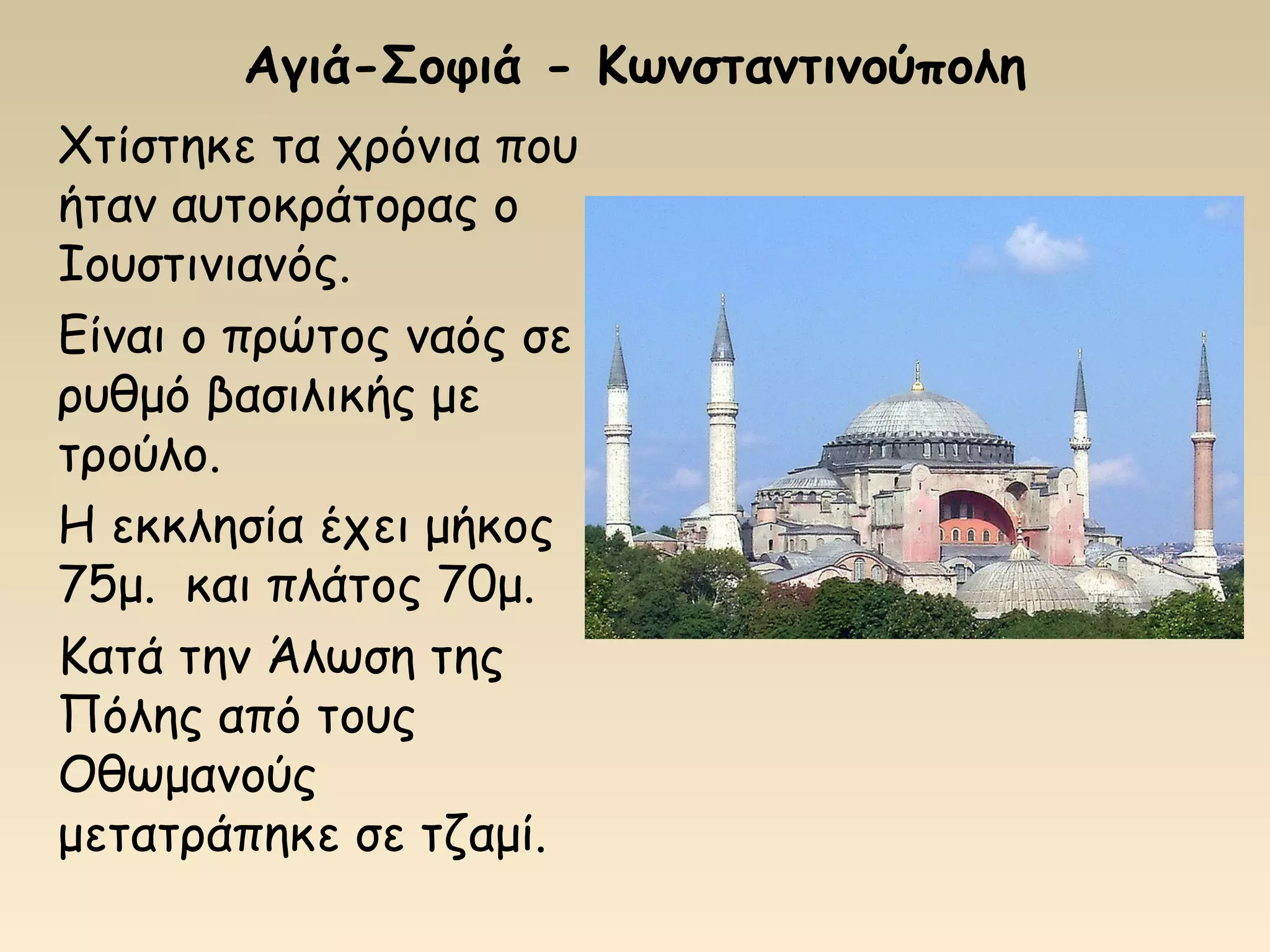 Αγιά-Σοφιά - Κωνσταντινούπολη
Χτίστηκε τα χρόνια που
ήταν αυτοκράτορας ο
Ιουστινιανός.
Είναι ο πρώτος ναός σε
ρυθμό βασιλικής με
τρούλο.
Η εκκλησία έχει μήκος
75μ. και πλάτος 70μ.
Κατά την Άλωση της
Πόλης από τους
Οθωμανούς
μετατράπηκε σε τζαμί.
 