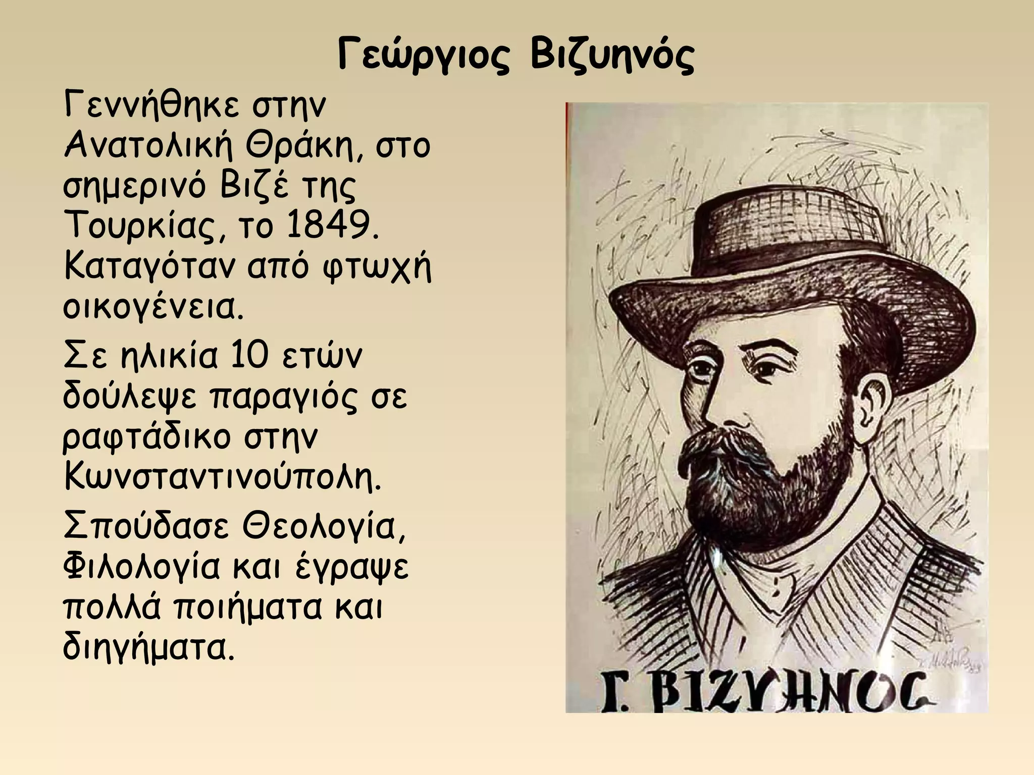 Γεώργιος Βιζυηνός
Γεννήθηκε στην
Ανατολική Θράκη, στο
σημερινό Βιζέ της
Τουρκίας, το 1849.
Καταγόταν από φτωχή
οικογένεια.
Σε ηλικία 10 ετών
δούλεψε παραγιός σε
ραφτάδικο στην
Κωνσταντινούπολη.
Σπούδασε Θεολογία,
Φιλολογία και έγραψε
πολλά ποιήματα και
διηγήματα.
 