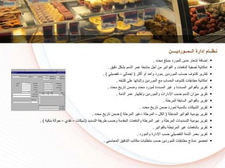 ‫مسدد‬ ‫بمبلغ‬ ‫للمورد‬ ‫مدين‬ ‫إشعار‬ ‫إضافة‬.
‫دقيق‬ ‫بشكل‬ ‫الذمم‬ ‫عمر‬ ‫متابعة‬ ‫أجل‬ ‫من‬ ‫الفواتير‬ ‫و‬ ‫الدفعات‬ ‫تكفية‬ ‫إمكانية‬.
‫الموردين‬ ‫سساا‬ ‫كشوف‬ ‫تقارير‬,‫ر‬ ‫أك‬ ‫أو‬ ‫واسد‬ ‫مورد‬(‫إجمالي‬–‫تفكيلي‬. )
‫كشفه‬ ‫على‬ ‫باتها‬ ‫وإ‬ ‫الموردين‬ ‫م‬ ‫السساا‬ ‫كشوف‬ ‫مطابقات‬ ‫إمكانية‬.
‫مسدد‬ ‫تاريخ‬ ‫وضمن‬ ‫مسدد‬ ‫لمورد‬ ‫المسددة‬ ‫غير‬ ‫و‬ ‫المسددة‬ ‫بالفواتير‬ ‫تقرير‬.
‫الذمة‬ ‫عمر‬ ‫وإظهار‬ ‫والموردين‬ ‫اإلدارات‬ ‫سسا‬ ‫الذمم‬ ‫ميزان‬ ‫تقرير‬.
‫المرسلة‬ ‫السابقة‬ ‫بالفواتير‬ ‫تقرير‬.
‫مسدد‬ ‫تاريخ‬ ‫ضمن‬ ‫لمورد‬ ‫بالنسبة‬ ‫الشيكات‬ ‫تقرير‬.
‫لة‬ ‫المد‬ ‫الفواتير‬ ‫بيومية‬ ‫تقرير‬(‫الكل‬–‫المرسلة‬–‫المرسلة‬ ‫غير‬)‫مسدد‬ ‫تاريخ‬ ‫ضمن‬.
‫التسديد‬ ‫طريقة‬ ‫وسسا‬ ‫المقدمة‬ ‫والدفعات‬ ‫المرسلة‬ ‫غير‬ ‫و‬ ‫المرسلة‬ ‫التسديدات‬ ‫بيومية‬ ‫تقرير‬(‫شيكات‬–‫نقدي‬–‫بنكي‬ ‫سوالة‬‫ة‬. )
‫بالفواتير‬ ‫المرتبطة‬ ‫غير‬ ‫بالدفعات‬ ‫تقرير‬.
‫والمورد‬ ‫اإلدارة‬ ‫سسا‬ ‫التفكيلي‬ ‫الذمة‬ ‫بعمر‬ ‫تقرير‬.
‫المساسبي‬ ‫التدقيق‬ ‫مكاتا‬ ‫متطلبات‬ ‫سسا‬ ‫للموردين‬ ‫مطابقات‬ ‫نماذج‬ ‫تسضير‬.
‫الــمــورديــــن‬ ‫إدارة‬ ‫نـظــام‬
 