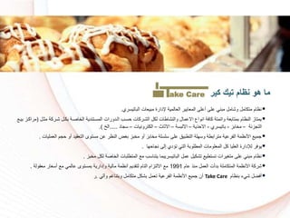 ‫الباتيسري‬ ‫مبيعات‬ ‫إلدارة‬ ‫العالمية‬ ‫المعايير‬ ‫أعلى‬ ‫على‬ ‫مبني‬ ‫وشامل‬ ‫متكامل‬ ‫نظام‬.
‫رل‬ ‫م‬ ‫شرركة‬ ‫بكرل‬ ‫اكرة‬ ‫ال‬ ‫المسرتندية‬ ‫الردورات‬ ‫سسرا‬ ‫الشرركات‬ ‫لكل‬ ‫والنشاطات‬ ‫االعمال‬ ‫انواع‬ ‫كافة‬ ‫واتمتة‬ ‫بمتابعة‬ ‫النظام‬ ‫يمتاز‬(‫بير‬ ‫مراكرز‬
‫التجزئة‬–‫ابز‬ ‫م‬-‫باتيسري‬-‫االسذية‬–‫االلبسة‬–‫اث‬ ‫اال‬–‫الكترونيات‬–‫سجاد‬.....‫الخ‬.)
‫العملي‬ ‫سجم‬ ‫أو‬ ‫التعقيد‬ ‫مستوى‬ ‫عن‬ ‫النظر‬ ‫بغض‬ ‫بز‬ ‫م‬ ‫أو‬ ‫ابز‬ ‫م‬ ‫سلسلة‬ ‫على‬ ‫التطبيق‬ ‫وسهلة‬ ‫مترابطة‬ ‫الفرعية‬ ‫األنظمة‬ ‫جمي‬‫ات‬.
‫نجاسها‬ ‫إلى‬ ‫تؤدي‬ ‫التي‬ ‫المطلوبة‬ ‫المعلومات‬ ‫كل‬ ‫العليا‬ ‫لإلدارة‬ ‫يوفر‬.
‫بز‬ ‫م‬ ‫لكل‬ ‫اكة‬ ‫ال‬ ‫المتطلبات‬ ‫م‬ ‫يتناسا‬ ‫الباتيسريبما‬ ‫عمل‬ ‫تشكيل‬ ‫تستطي‬ ‫متغيرات‬ ‫على‬ ‫مبني‬ ‫نظام‬.
‫عام‬ ‫منذ‬ ‫العمل‬ ‫بدأت‬ ‫المتكاملة‬ ‫األنظمة‬ ‫شركة‬1991‫معقولة‬ ‫أسعار‬ ‫م‬ ‫عالمي‬ ‫بمستوى‬ ‫وإدارية‬ ‫مالية‬ ‫أنظمة‬ ‫لتقديم‬ ‫التام‬ ‫االلتزام‬ ‫م‬.
‫بنظام‬ ‫شيء‬ ‫أفضل‬Take Care‫وآلي‬ ‫وبتناغم‬ ‫متكامل‬ ‫بشكل‬ ‫تعمل‬ ‫الفرعية‬ ‫األنظمة‬ ‫جمي‬ ‫أن‬.‫ر‬
‫نظام‬ ‫هو‬ ‫ما‬‫كير‬ ‫تيك‬ake Care
 