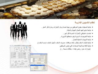‫السفر‬ ‫تذاكر‬ ‫وبدل‬ ‫اإلجازات‬ ‫وبدل‬ ‫دمة‬ ‫نهاية‬ ‫من‬ ‫الموظفين‬ ‫سقوق‬ ‫تكفيات‬ ‫متابعة‬.
‫والمالية‬ ‫العينية‬ ‫للعمال‬ ‫العهد‬ ‫تسليم‬ ‫متابعة‬.
‫شهر‬ ‫لكل‬ ‫السنوية‬ ‫اإلجازات‬ ‫استياطي‬ ‫استساا‬.
‫الشهرية‬ ‫استسقاقها‬ ‫وقيم‬ ‫السنوية‬ ‫التعويضات‬ ‫متابعة‬.
‫للعمال‬ ‫لية‬ ‫الدا‬ ‫المهمات‬ ‫متابعة‬.
‫السلف‬ ‫طلبات‬ ‫متابعة‬(‫سلفه‬ ‫طلا‬-‫موافقات‬–‫السلف‬ ‫كرف‬-‫السلف‬ ‫تأجيل‬-‫تسديد‬‫السلف‬.)
‫الموظفين‬ ‫ص‬ ‫ت‬ ‫التي‬ ‫المستندات‬ ‫كالسية‬ ‫كافة‬ ‫متابعة‬
(‫سفر‬ ‫جوازات‬-‫قيادة‬ ‫ص‬ ‫ر‬–‫كسة‬ ‫بطاقات‬.) ..
‫اإلداريــة‬ ‫الـشـؤون‬ ‫نـظـام‬
 