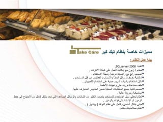 ‫تقنية‬SQLserver 2008.
‫دم‬ ‫م‬/‫االنترنت‬ ‫شبكة‬ ‫على‬ ‫العمل‬ ‫إمكانية‬ ‫م‬ ‫زبون‬.
‫دام‬ ‫االست‬ ‫وسهلة‬ ‫مريسة‬ ‫واجهات‬ ‫م‬ ‫رائ‬ ‫تكميم‬.
‫دم‬ ‫المست‬ ‫قبل‬ ‫من‬ ‫والفعاليات‬ ‫واألسباا‬ ‫طأ‬ ‫ال‬ ‫رسائل‬ ‫تعريف‬ ‫إمكانية‬.
‫الكمبيوتر‬ ‫دام‬ ‫است‬ ‫على‬ ‫مبنية‬ ‫تدريا‬ ‫وأدوات‬ ‫دام‬ ‫است‬ ‫دليل‬.
‫األنظمة‬ ‫واجهات‬ ‫على‬ ‫فورية‬ ‫مساعدة‬ ‫ملف‬.
‫عليها‬ ‫المتعارف‬ ‫المقاييس‬ ‫ضمن‬ ‫المسلية‬ ‫المتطلبات‬ ‫جمي‬ ‫لتلبية‬ ‫مكمم‬.
‫عالية‬ ‫ومرونة‬ ‫ديناميكية‬.
‫اال‬ ‫من‬ ‫كامل‬ ‫بشكل‬ ‫تسد‬ ‫التي‬ ‫المساعدة‬ ‫والرسائل‬ ‫الشاشات‬ ‫من‬ ‫ير‬ ‫الك‬ ‫يتضمن‬ ‫دم‬ ‫للمست‬ ‫دام‬ ‫االست‬ ‫سهل‬ ‫لسظي‬ ‫نظام‬‫سفظ‬ ‫إلى‬ ‫ستياج‬
‫بالرموز‬ ‫قوائم‬ ‫إلى‬ ‫االستناد‬ ‫أو‬ ‫الرموز‬.
‫النوافذ‬ ‫نظام‬ ‫على‬ ‫وكامل‬ ‫أساسي‬ ‫بشكل‬ ‫مبني‬(‫ويندوز‬. )
‫متقدم‬ ‫كالسيات‬ ‫نظام‬.
‫كير‬ ‫تيك‬ ‫بنظام‬ ‫خاصة‬ ‫مميزات‬
‫النظام‬ ‫عمل‬ ‫بيئة‬:
ake Care
 