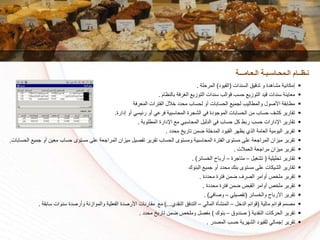 ‫السندات‬ ‫تدقيق‬ ‫و‬ ‫مشاهدة‬ ‫إمكانية‬(‫القيود‬)‫المرسلة‬.
‫بالنظام‬ ‫الغرفة‬ ‫التوزي‬ ‫سندات‬ ‫قوالا‬ ‫سسا‬ ‫التوزي‬ ‫قيد‬ ‫سندات‬ ‫معاينة‬.
‫المعرفة‬ ‫الفترات‬ ‫الل‬ ‫مسدد‬ ‫لسساا‬ ‫أو‬ ‫السسابات‬ ‫لجمي‬ ‫والمطاليا‬ ‫األكول‬ ‫مطابقة‬
‫إدارة‬ ‫أو‬ ‫رئيسي‬ ‫أو‬ ‫فرعي‬ ‫المساسبية‬ ‫الشجرة‬ ‫في‬ ‫الموجودة‬ ‫السسابات‬ ‫من‬ ‫سساا‬ ‫كشف‬ ‫تقارير‬.
‫المطلوبة‬ ‫اإلدارة‬ ‫م‬ ‫المساسبي‬ ‫الدليل‬ ‫في‬ ‫سساا‬ ‫كل‬ ‫ربط‬ ‫سسا‬ ‫اإلدارات‬ ‫تقارير‬.
‫مسدد‬ ‫تاريخ‬ ‫ضمن‬ ‫لة‬ ‫المد‬ ‫القيود‬ ‫يظهر‬ ‫الذي‬ ‫العامة‬ ‫اليومية‬ ‫تقرير‬.
‫ميزان‬ ‫تفكيل‬ ‫تقرير‬ ‫السساا‬ ‫ومستوى‬ ‫المساسبية‬ ‫الفترة‬ ‫مستوى‬ ‫على‬ ‫المراجعة‬ ‫ميزان‬ ‫تقرير‬‫معين‬ ‫سساا‬ ‫مستوى‬ ‫على‬ ‫المراجعة‬‫السسابات‬ ‫جمي‬ ‫أو‬.
‫العمالت‬ ‫مراجعة‬ ‫ميزان‬ ‫تقرير‬.
‫تسليلية‬ ‫تقارير‬(‫تشغيل‬–‫متاجرة‬–‫سائر‬ ‫ال‬ ‫أرباح‬. )
‫البنوك‬ ‫جمي‬ ‫أو‬ ‫مسدد‬ ‫بنك‬ ‫مستوى‬ ‫على‬ ‫الشيكات‬ ‫تقارير‬
‫مسددة‬ ‫فترة‬ ‫ضمن‬ ‫الكرف‬ ‫أوامر‬ ‫ص‬ ‫مل‬ ‫تقرير‬.
‫مسددة‬ ‫فترة‬ ‫ضمن‬ ‫القبض‬ ‫أوامر‬ ‫ص‬ ‫مل‬ ‫تقرير‬.
‫سائر‬ ‫وال‬ ‫األرباح‬ ‫تقرير‬(‫تفكيلي‬–‫وكافي‬. )
‫مالية‬ ‫قوائم‬ ‫مكمم‬(‫ل‬ ‫الد‬ ‫قوائم‬–‫المالي‬ ‫المنشأة‬–‫النقدي‬ ‫التدفق‬)...‫م‬‫األركدة‬ ‫مقارنات‬‫سابقة‬ ‫سنوات‬ ‫وأركدة‬ ‫والموازنة‬ ‫الفعلية‬.
‫النقدية‬ ‫السركات‬ ‫تقرير‬(‫كندوق‬–‫بنوك‬)‫مسدد‬ ‫تاريخ‬ ‫ضمن‬ ‫ص‬ ‫ومل‬ ‫مفكل‬.
‫المكدر‬ ‫سسا‬ ‫الشهرية‬ ‫للقيود‬ ‫إجمالي‬ ‫تقرير‬.
‫الـعـامـــة‬ ‫الـمحـاسـبـة‬ ‫نـظــام‬
 