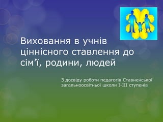 Виховання в учнів
ціннісного ставлення до
сім’ї, родини, людей
З досвіду роботи педагогів Ставненської
загальноосвітньої школи І-ІІІ ступенів
 