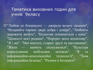 Тематика виховних годин для
учнів 9класу
"Любов до ближнього — джерело величі людини",
"Відкрийте чарівні двері добра і довіри", "Любов'ю
дорожити вмійте", "Колектив починається з мене".
"Цінності моєї родини", "Портрет мого колективу",
"Я і ми". "Мої вчителі, старші друзі та наставники",
"Жити — значить спілкуватися", "Культура
користування мобільним зв'язком", "Я та
інформаційно-комунікаційні технології", "Твоя
інформаційна безпека", "Ризики в Інтернеті".
 