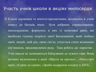 Участь учнів школи в акціях милосердя
 Класні керівники та вчителі-предметники, виховують в учнів
повагу до батьків, вчать бути добрими, справедливими,
милосердними, формують в них ті позитивні риси, які
необхідні гідному патріоту своєї Батьківщини, який любить
своїх людей, свій рід, свою сім’ю, готується стати відмінним
сім’янином, продовжувачем роду. Така робота дає паростки .
Учні школи не залишаються байдужими до чужого горя. Вони
активно включилися в акції «Щастя на крилах» , «Назустріч
мрії», «Серце до серця», «Зроби подарунок солдату в АТО» .
 