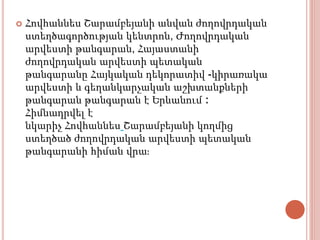  Հովհաննես Շարամբեյանի անվան ժողովրդական
ստեղծագործության կենտրոն, Ժողովրդական
արվեստի թանգարան, Հայաստանի
ժողովրդական արվեստի պետական
թանգարանը Հայկական դեկորատիվ -կիրառակա
արվեստի և գեղանկարչական աշխտանքների
թանգարան թանգարան է Երևանում ։
Հիմնադրվել է
նկարիչ Հովհաննես Շարամբեյանի կողմից
ստեղծած ժողովրդական արվեստի պետական
թանգարանի հիման վրա։
 