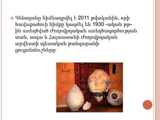  Կենտրոնը հիմնադրվել է 2011 թվականին, որի
հավաքածուի հիմքը կազմել են 1930 -ական թթ-
ին ստեղծված Ժողովրդական ստեղծագործության
տան, ապա և Հայաստանի Ժողովրդական
արվեստի պետական թանգարանի
ցուցանմուշները։
 