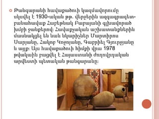  Թանգարանի հավաքածուի կազմավորումը
սկսվել է 1930-ական թթ. վերջերին ազգագրագետ-
բանահավաք Հաբեթնակ Բաբայանի գլխավորած
խմբի ջանքերով։ Հավաքչական աշխատանքներին
մասնակցել են նաև նկարիչներ Մարտիրոս
Սարյանը, Հակոբ Կոջոյանը, Գաբրիել Գյուրջյանը
և այլք։ Այս հավաքածուի հիմքի վրա 1978
թվակաին բացվել է Հայաստանի ժողովրդական
արվեստի պետական թանգարանը։
 